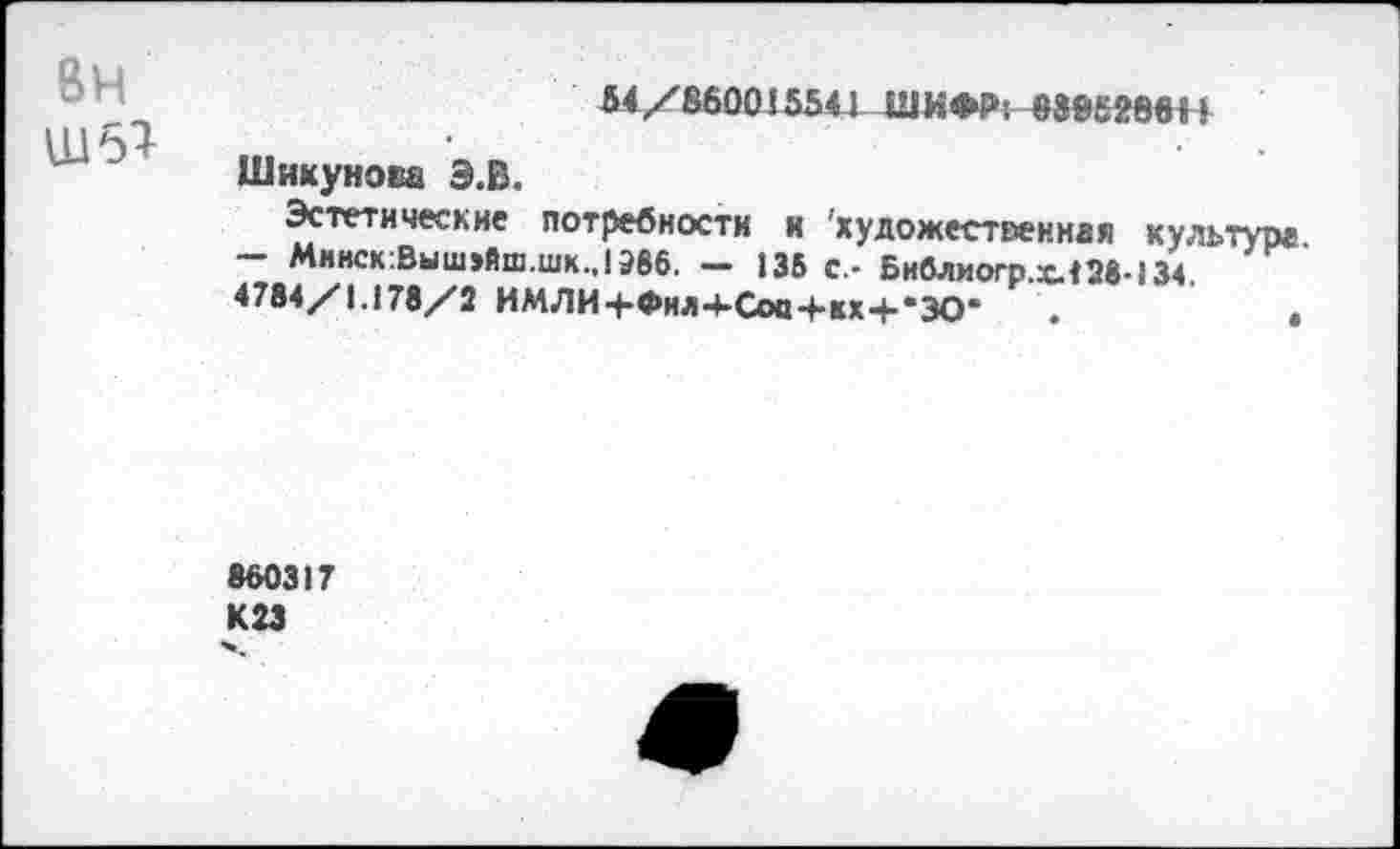 ﻿вн
Ш51
54/860015541 ШИФР; 8805286Л
Шику но га Э.В.
Эстетические потребности и 'художественная культуре - Минск:Выш>йш.шк..19В6. - 135 с,- Бнблиогр.х.428-134.
4784/1.178/2 ИМЛИ+Фнл4-Соа+кх+*ЗО* .	,
860317 К23